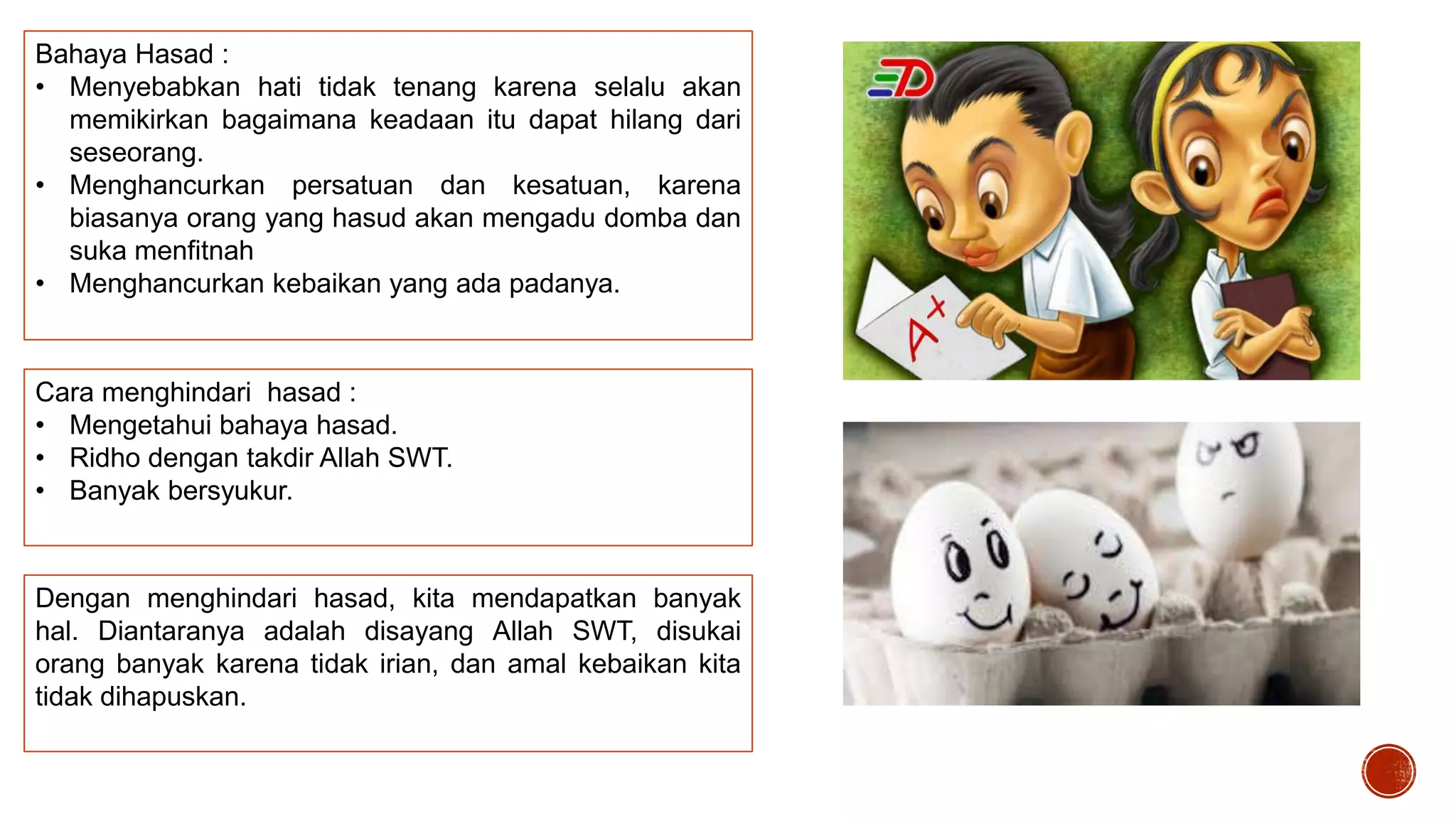 Bahaya Hasad :
• Menyebabkan hati tidak tenang karena selalu akan
memikirkan bagaimana keadaan itu dapat hilang dari
seseorang.
• Menghancurkan persatuan dan kesatuan, karena
biasanya orang yang hasud akan mengadu domba dan
suka menfitnah
• Menghancurkan kebaikan yang ada padanya.

Cara menghindari hasad :
• Mengetahui bahaya hasad.
• Ridho dengan takdir Allah SWT.
• Banyak bersyukur.

Dengan menghindari hasad, kita mendapatkan banyak
hal. Diantaranya adalah disayang Allah SWT, disukai
orang banyak karena tidak irian, dan amal kebaikan kita
tidak dihapuskan.

 