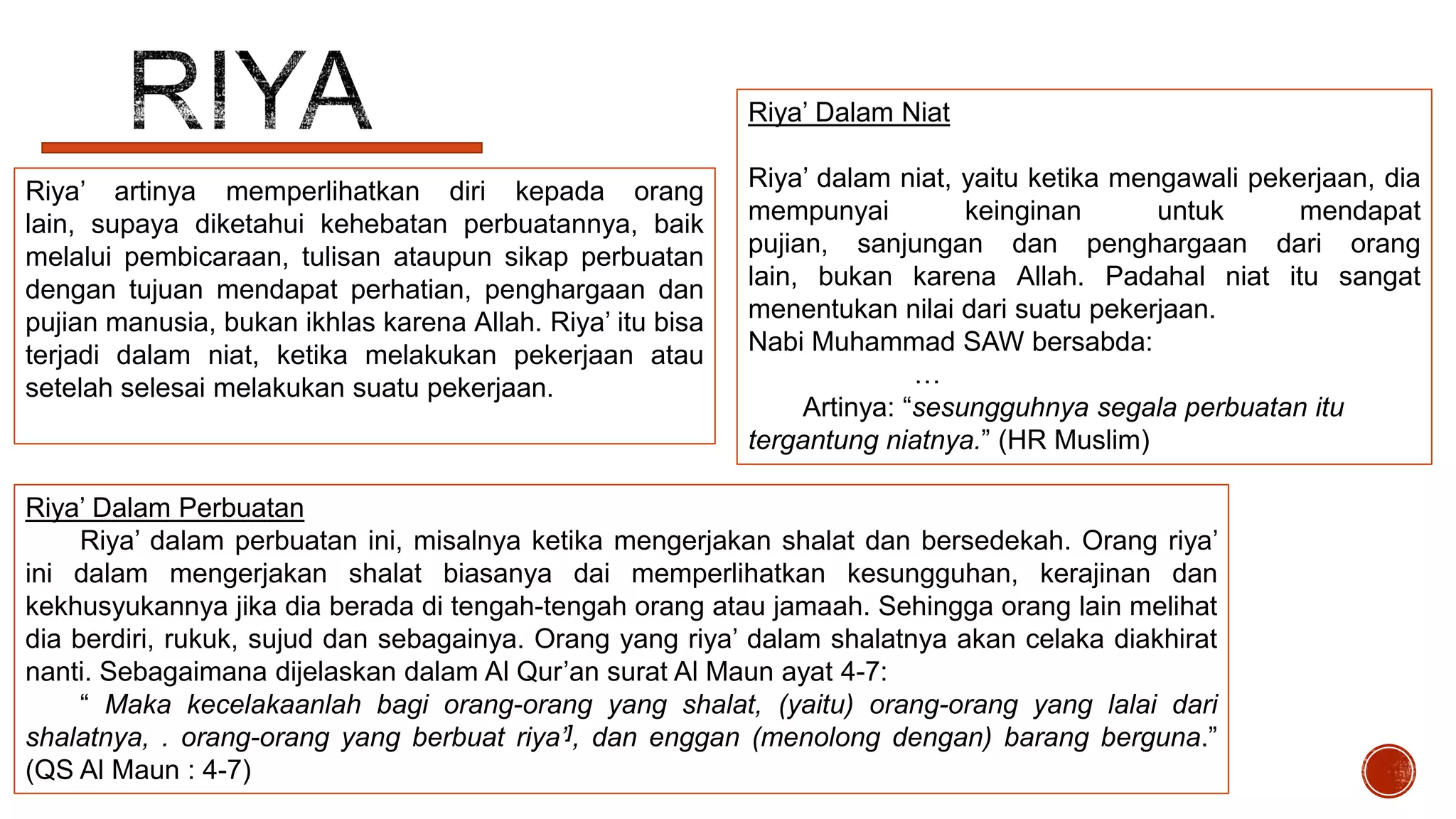 Riya’ Dalam Niat
Riya’ artinya memperlihatkan diri kepada orang
lain, supaya diketahui kehebatan perbuatannya, baik
melalui pembicaraan, tulisan ataupun sikap perbuatan
dengan tujuan mendapat perhatian, penghargaan dan
pujian manusia, bukan ikhlas karena Allah. Riya’ itu bisa
terjadi dalam niat, ketika melakukan pekerjaan atau
setelah selesai melakukan suatu pekerjaan.

Riya’ dalam niat, yaitu ketika mengawali pekerjaan, dia
mempunyai
keinginan
untuk
mendapat
pujian, sanjungan dan penghargaan dari orang
lain, bukan karena Allah. Padahal niat itu sangat
menentukan nilai dari suatu pekerjaan.
Nabi Muhammad SAW bersabda:
…
Artinya: “sesungguhnya segala perbuatan itu
tergantung niatnya.” (HR Muslim)

Riya’ Dalam Perbuatan
Riya’ dalam perbuatan ini, misalnya ketika mengerjakan shalat dan bersedekah. Orang riya’
ini dalam mengerjakan shalat biasanya dai memperlihatkan kesungguhan, kerajinan dan
kekhusyukannya jika dia berada di tengah-tengah orang atau jamaah. Sehingga orang lain melihat
dia berdiri, rukuk, sujud dan sebagainya. Orang yang riya’ dalam shalatnya akan celaka diakhirat
nanti. Sebagaimana dijelaskan dalam Al Qur’an surat Al Maun ayat 4-7:
“ Maka kecelakaanlah bagi orang-orang yang shalat, (yaitu) orang-orang yang lalai dari
shalatnya, . orang-orang yang berbuat riya’], dan enggan (menolong dengan) barang berguna.”
(QS Al Maun : 4-7)

 