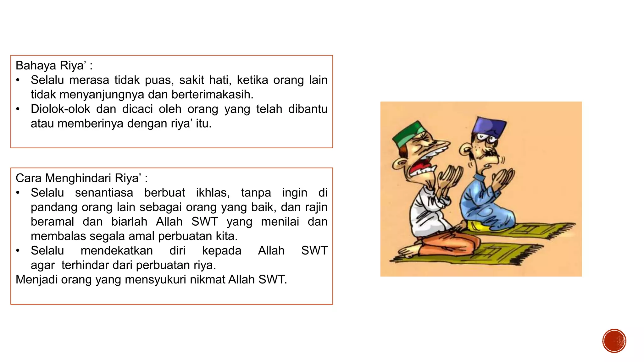 Bahaya Riya’ :
• Selalu merasa tidak puas, sakit hati, ketika orang lain
tidak menyanjungnya dan berterimakasih.
• Diolok-olok dan dicaci oleh orang yang telah dibantu
atau memberinya dengan riya’ itu.

Cara Menghindari Riya’ :
• Selalu senantiasa berbuat ikhlas, tanpa ingin di
pandang orang lain sebagai orang yang baik, dan rajin
beramal dan biarlah Allah SWT yang menilai dan
membalas segala amal perbuatan kita.
• Selalu mendekatkan diri kepada Allah SWT
agar terhindar dari perbuatan riya.
Menjadi orang yang mensyukuri nikmat Allah SWT.

 