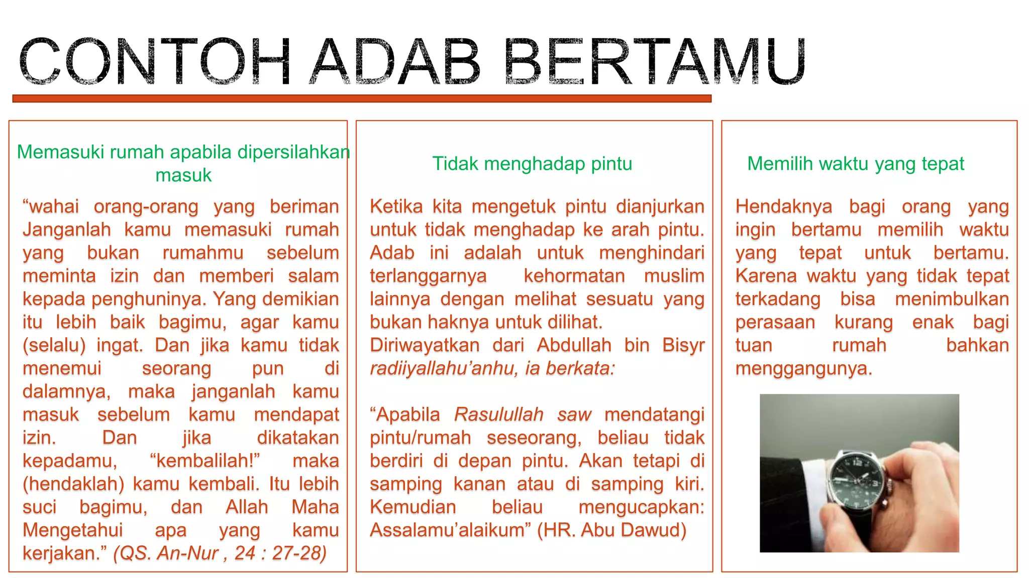 Memasuki rumah apabila dipersilahkan
masuk
“wahai orang-orang yang beriman
Janganlah kamu memasuki rumah
yang bukan rumahmu sebelum
meminta izin dan memberi salam
kepada penghuninya. Yang demikian
itu lebih baik bagimu, agar kamu
(selalu) ingat. Dan jika kamu tidak
menemui
seorang
pun
di
dalamnya, maka janganlah kamu
masuk sebelum kamu mendapat
izin.
Dan
jika
dikatakan
kepadamu,
“kembalilah!”
maka
(hendaklah) kamu kembali. Itu lebih
suci bagimu, dan Allah Maha
Mengetahui
apa
yang
kamu
kerjakan.” (QS. An-Nur , 24 : 27-28)

Tidak menghadap pintu
Ketika kita mengetuk pintu dianjurkan
untuk tidak menghadap ke arah pintu.
Adab ini adalah untuk menghindari
terlanggarnya
kehormatan muslim
lainnya dengan melihat sesuatu yang
bukan haknya untuk dilihat.
Diriwayatkan dari Abdullah bin Bisyr
radiiyallahu’anhu, ia berkata:
“Apabila Rasulullah saw mendatangi
pintu/rumah seseorang, beliau tidak
berdiri di depan pintu. Akan tetapi di
samping kanan atau di samping kiri.
Kemudian
beliau
mengucapkan:
Assalamu’alaikum” (HR. Abu Dawud)

Memilih waktu yang tepat
Hendaknya bagi orang yang
ingin bertamu memilih waktu
yang tepat untuk bertamu.
Karena waktu yang tidak tepat
terkadang bisa menimbulkan
perasaan kurang enak bagi
tuan
rumah
bahkan
menggangunya.

 