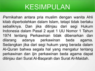 KESIMPULAN
lPernikahan antara pria muslim dengan wanita Ahli
kitab diperbolehkan dalam Islam, tetapi tidak berlaku
sebaliknya. Dan jika ditinjau dari segi Hukum
Indonesia dalam Pasal 2 ayat 1 UU Nomor 1 Tahun
1974 tentang Perkawinan tidak dibenarkan dan
dilarang adanya perkawinan beda agama.
Sedangkan jika dari segi hukum yang berada dalam
Al-Quran bahwa segala hal yang mengatur tentang
perkawinan dan ijin perkawinan beda agama dapat
ditinjau dari Surat Al-Baqarah dan Surat Al-Maidah.
 
