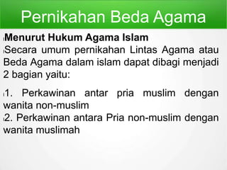 Pernikahan Beda Agama
lMenurut Hukum Agama Islam
lSecara umum pernikahan Lintas Agama atau
Beda Agama dalam islam dapat dibagi menjadi
2 bagian yaitu:
l1. Perkawinan antar pria muslim dengan
wanita non-muslim
l2. Perkawinan antara Pria non-muslim dengan
wanita muslimah
 