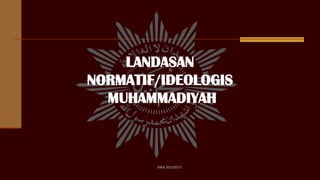 LANDASAN
NORMATIF/IDEOLOGIS
MUHAMMADIYAH
AIKA 2012/2013
 