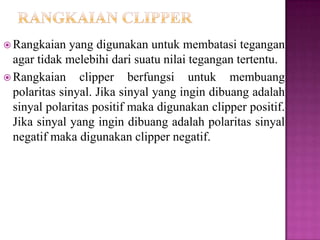  Rangkaian yang digunakan untuk membatasi tegangan
agar tidak melebihi dari suatu nilai tegangan tertentu.
 Rangkaian clipper berfungsi untuk membuang
polaritas sinyal. Jika sinyal yang ingin dibuang adalah
sinyal polaritas positif maka digunakan clipper positif.
Jika sinyal yang ingin dibuang adalah polaritas sinyal
negatif maka digunakan clipper negatif.
 