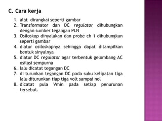 1. alat dirangkai seperti gambar
2. Transformator dan DC regulator dihubungkan
dengan sumber tegangan PLN
3. Osiloskop dinyalakan dan probe ch 1 dihubungkan
seperti gambar
4. diatur osiloskopnya sehingga dapat ditampilkan
bentuk sinyalnya
5. diatur DC regulator agar terbentuk gelombang AC
osilasi sempurna
6. lalu dicatat tegangan DC
7. di turunkan tegangan DC pada suku kelipatan tiga
lalu diturunkan tiap tiga volt sampai nol
8. dicatat pula Vmin pada setiap penurunan
tersebut.
C. Cara kerja
 