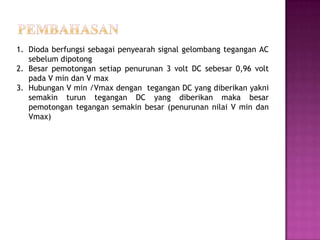 1. Dioda berfungsi sebagai penyearah signal gelombang tegangan AC
sebelum dipotong
2. Besar pemotongan setiap penurunan 3 volt DC sebesar 0,96 volt
pada V min dan V max
3. Hubungan V min /Vmax dengan tegangan DC yang diberikan yakni
semakin turun tegangan DC yang diberikan maka besar
pemotongan tegangan semakin besar (penurunan nilai V min dan
Vmax)
 