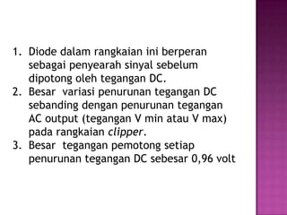 1. Diode dalam rangkaian ini berperan
sebagai penyearah sinyal sebelum
dipotong oleh tegangan DC.
2. Besar variasi penurunan tegangan DC
sebanding dengan penurunan tegangan
AC output (tegangan V min atau V max)
pada rangkaian clipper.
3. Besar tegangan pemotong setiap
penurunan tegangan DC sebesar 0,96 volt
 