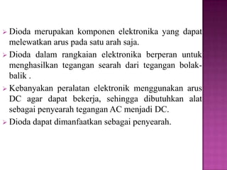  Dioda merupakan komponen elektronika yang dapat
melewatkan arus pada satu arah saja.
 Dioda dalam rangkaian elektronika berperan untuk
menghasilkan tegangan searah dari tegangan bolak-
balik .
 Kebanyakan peralatan elektronik menggunakan arus
DC agar dapat bekerja, sehingga dibutuhkan alat
sebagai penyearah tegangan AC menjadi DC.
 Dioda dapat dimanfaatkan sebagai penyearah.
 