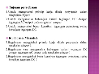  Tujuan percobaan
1.Untuk mengetahui prinsip kerja diode penyearah dalam
rangkaian clipper
2.Untuk menganalisa hubungan variasi tegangan DC dengan
tegangan AC output pada rangkaian clipper
3.Untuk mengetahui besar kenaikan tegangan pemotong setiap
kenaikan tegangan DC.
 Rumusan Masalah
1.Bagaimana mengetahui prinsip kerja diode penyearah dalam
rangkaian clipper ?
2.Bagaimana cara menganalisa hubungan variasi tegangan DC
dengan tegangan AC output pada rangkaian clipper ?
3.Bagaimana mengetahui besar kenaikan tegangan pemotong setiap
kenaikan tegangan DC ?
 