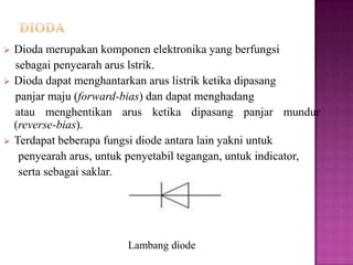  Dioda merupakan komponen elektronika yang berfungsi
sebagai penyearah arus lstrik.
 Dioda dapat menghantarkan arus listrik ketika dipasang
panjar maju (forward-bias) dan dapat menghadang
atau menghentikan arus ketika dipasang panjar mundur
(reverse-bias).
 Terdapat beberapa fungsi diode antara lain yakni untuk
penyearah arus, untuk penyetabil tegangan, untuk indicator,
serta sebagai saklar.
Lambang diode
 