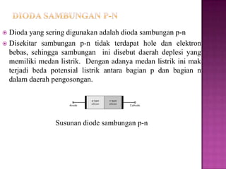  Dioda yang sering digunakan adalah dioda sambungan p-n
 Disekitar sambungan p-n tidak terdapat hole dan elektron
bebas, sehingga sambungan ini disebut daerah deplesi yang
memiliki medan listrik. Dengan adanya medan listrik ini mak
terjadi beda potensial listrik antara bagian p dan bagian n
dalam daerah pengosongan.
Susunan diode sambungan p-n
 