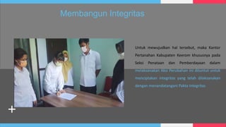Untuk mewujudkan hal tersebut, maka Kantor
Pertanahan Kabupaten Keerom khususnya pada
Seksi Penataan dan Pemberdayaan dalam
melaksanakan Aksi Perubahan ini dituntut untuk
menciptakan integritas yang telah dilaksanakan
dengan menandatangani Pakta Integritas
Membangun Integritas
 