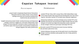P e l a k s a n a a n
warkah PTP dari Tahun 2017 sampai Tahun 2022 diidentifikasi maka
semua data tersebut akan diinventarisasi berdasarkan jenis dan tahun
layanan. Kemudian warkah PTP tersebut akan dilakukan digitalisasi
Selanjutnya melakukan scanning terhadap semua warkah PTP untuk
dialihkan dari bentuk manual ke bentuk digital dengan kata lain pada
tahapan ini transformasi digital kita laksanakan secara cepat dan
terukur dengan mekanisme penerapan teknologi informasi
P e r s i a p a n
project leader menghadap Kepala Kantor Pertanahan
Kabupaten Keerom selaku mentor untuk melapor
sekaligus konsultasi dan koordinasi pelaksanaan
implementasi aksi perubahan ini.
langkah selanjutnya project leader membuat konsep surat keputusan
sekaligus menyusun anggota tim. Kemudian dilaksanakan rapat
dengan tim kerja yang akan membantu dalam melaksanakan aksi
perubahan juga untuk merumuskan rencana/teknis pelaksanaan
tahapan kegiatan dan waktu pelaksanaan Kemudian warkah PTP konvensional akan di proses labeling
dan penataan pada lemari arsip
Ca paia n Ta ha pa n Inova si
Setelah dilakukan disimpan dan di tata pada lemari arsip dilanjutkan
dengan membuat database pada google drive dan meng-upload ke
dalam database
 