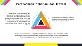 Perencanaan Keberlanjutan Inovasi
Dengan adanya pernyataan dukungan tersebut diharapkan aksi perubahan Peningkatan Kualitas
Pengelolaan Warkah Pertimbangan Teknis Pertanahan Menggunakan Google Drive Pada Kantor
Pertanahan Kabupaten Keerom dapat berjalan secara baik dan terus menerus
Adanya pernyataan dukungan terhadap
pelaksanaan aksi perubahan dari Kantor
Pertanahan Kabupaten Keerom
Keberhasilan dalam pelaksanaan aksi
perubahan tentang Peningkatan Kualitas
Pengelolaan Warkah Pertimbangan Teknis
Pertanahan Menggunakan Google Drive Pada
Kantor Pertanahan Kabupaten Keerom, tidak
bisa berjalan secara maksimal tanpa ada
dukungan dari semua anggota tim kerja aksi
perubahan
 