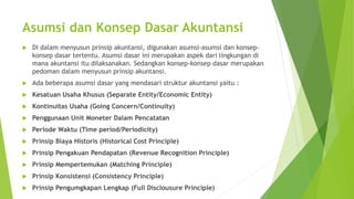 Asumsi dan Konsep Dasar Akuntansi 
 Di dalam menyusun prinsip akuntansi, digunakan asumsi-asumsi dan konsep-konsep 
dasar tertentu. Asumsi dasar ini merupakan aspek dari lingkungan di 
mana akuntansi itu dilaksanakan. Sedangkan konsep-konsep dasar merupakan 
pedoman dalam menyusun prinsip akuntansi. 
 Ada beberapa asumsi dasar yang mendasari struktur akuntansi yaitu : 
 Kesatuan Usaha Khusus (Separate Entity/Economic Entity) 
 Kontinuitas Usaha (Going Concern/Continuity) 
 Penggunaan Unit Moneter Dalam Pencatatan 
 Periode Waktu (Time period/Periodicity) 
 Prinsip Biaya Historis (Historical Cost Principle) 
 Prinsip Pengakuan Pendapatan (Revenue Recognition Principle) 
 Prinsip Mempertemukan (Matching Principle) 
 Prinsip Konsistensi (Consistency Principle) 
 Prinsip Pengumgkapan Lengkap (Full Disclousure Principle) 
 
