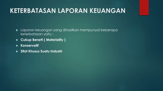 KETERBATASAN LAPORAN KEUANGAN 
 Laporan keuangan yang dihasilkan mempunyai beberapa 
keterbatasan yaitu : 
 Cukup Berarti ( Materiality ) 
 Konservatif 
 Sifat Khusus Suatu Industri 
 