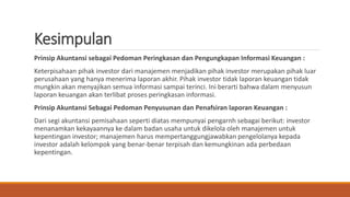 Kesimpulan 
Prinsip Akuntansi sebagai Pedoman Peringkasan dan Pengungkapan Informasi Keuangan : 
Keterpisahaan pihak investor dari manajemen menjadikan pihak investor merupakan pihak luar 
perusahaan yang hanya menerima laporan akhir. Pihak investor tidak laporan keuangan tidak 
mungkin akan menyajikan semua informasi sampai terinci. Ini berarti bahwa dalam menyusun 
laporan keuangan akan terlibat proses peringkasan informasi. 
Prinsip Akuntansi Sebagai Pedoman Penyusunan dan Penafsiran laporan Keuangan : 
Dari segi akuntansi pemisahaan seperti diatas mempunyai pengarnh sebagai berikut: investor 
menanamkan kekayaannya ke dalam badan usaha untuk dikelola oleh manajemen untuk 
kepentingan investor; manajemen harus mempertanggungjawabkan pengelolanya kepada 
investor adalah kelompok yang benar-benar terpisah dan kemungkinan ada perbedaan 
kepentingan. 
 