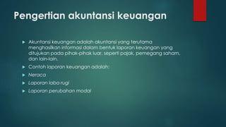 Pengertian akuntansi keuangan 
 Akuntansi keuangan adalah akuntansi yang terutama 
menghasilkan informasi dalam bentuk laporan keuangan yang 
ditujukan pada pihak-pihak luar, seperti pajak, pemegang saham, 
dan lain-lain. 
 Contoh laporan keuangan adalah: 
 Neraca 
 Laporan laba rugi 
 Laporan perubahan modal 
 