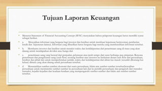Tujuan Laporan Keuangan 
• Menurut Statement of Financial Accounting Concept (SFAC) menyatakan bahwa pelaporan keuangan harus memiliki syarat 
sebagai berikut. 
• a. Menyajikan informasi yang berguna bagi investor dan kreditur untuk membuat keputusan berinvestasi, pemberian 
kredit dan keputusan lainnya. Informasi yang dihasilkan harus berguna bagi mereka yang membutuhkan informasi tersebut. 
• b. Membantu investor dan kreditur untuk menaksi waktu dan ketidakpastian dari penerimaan uang di masa yang akan 
datang untuk mendapatkan deviden atau bunga dari 
• c. penerimaan uang yang berasal dari penjualan, pelunasan atau jatuh tempo dari surat berharga atau pinjaman. Rencana 
penerimaan dan pengeluaran uang (cash flow) seorang kreditur atau investor itu berkaitan denan cash flow dari perusahaan, 
kreditur dan pihak lain untuk memperkirakan jumlah, waktu dan ketidakpastian dari aliran kas masuk (sesudah dikurangi kas 
keluar) dimasa yang akan datang untuk perusahaan tersebut. 
• d. Menunjukkan sumber-sumber ekonomi dari suatu perusahaan, klaim atas sumber-sumber tersebut(kewajiban 
perusahaan untuk mentransfer sumber-sumber ke perusahaan lain dan ke pemilik perusahaan) dan pengaruh dari transaksi-transaksi, 
kejadin-kejadian dan keadaan-keadaan yang mempengaruhi sumber-sumber dan klaim atas sumber-sumber 
tersebut. 
 