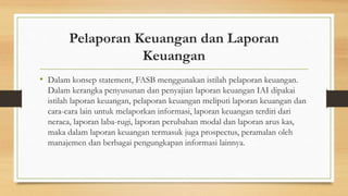 Pelaporan Keuangan dan Laporan 
Keuangan 
• Dalam konsep statement, FASB menggunakan istilah pelaporan keuangan. 
Dalam kerangka penyusunan dan penyajian laporan keuangan IAI dipakai 
istilah laporan keuangan, pelaporan keuangan meliputi laporan keuangan dan 
cara-cara lain untuk melaporkan informasi, laporan keuangan terdiri dari 
neraca, laporan laba-rugi, laporan perubahan modal dan laporan arus kas, 
maka dalam laporan keuangan termasuk juga prospectus, peramalan oleh 
manajemen dan berbagai pengungkapan informasi lainnya. 
 