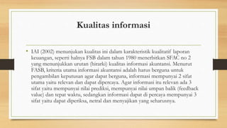 Kualitas informasi 
• IAI (2002) menunjukan kualitas ini dalam karakteristik kualitatif laporan 
keuangan, seperti halnya FSB dalam tahun 1980 menerbitkan SFAC no 2 
yang menunjukkan urutan (hirarki) kualitas informasi akuntansi. Menurut 
FASB, kriteria utama informasi akuntansi adalah harus berguna untuk 
pengambilan keputusan agar dapat berguna, informasi mempunyai 2 sifat 
utama yaitu relevan dan dapat dipercaya. Agar informasi itu relevan ada 3 
sifat yaitu mempunyai nilai prediksi, mempunyai nilai umpan balik (feedback 
value) dan tepat waktu, sedangkan informasi dapat di percaya mempunyai 3 
sifat yaitu dapat diperiksa, netral dan menyajikan yang seharusnya. 
 