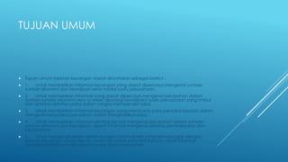 TUJUAN UMUM 
 Tujuan umum laporan keuangan dapat dinyatakan sebagai berikut : 
 1. Untuk memberikan informasi keuangan yang dapat dipercaya mengenai sumber-sumber 
ekonomi dan kewajiban serta modal suatu perusahaan. 
 2. Untuk memberikan informasi yang dapat dipercaya mengenai perubahan dalam 
sumber-sumber ekonomi neto (sumber dikurangi kewajiban) suatu perusahaan yang timbul 
dari aktivitas-aktivitas usaha dalam rangka memperoleh laba. 
 3. Untuk memberikan informasi keuangan yang membantu para pemakai laporan dalam 
mengestimasi potensi perusahan dalam menghasilkan laba. 
 4. Untuk memberikan informasi penting lainnya mengenai perubahan dalam sumber-sumber 
ekonomi dan kewajiban, seperti informasi mengenai aktivitas pembelajaran dan 
penanaman. 
 5. Untuk mengungkapkan sejauh mungkin informasi lain yang berhubungan dengan 
laporan keuangan yang relevan untuk kebutuhan pemakai laporan, seprti informasi 
mengenai kebijaksanaan akuntnsi yang dianut perusahan. 
 