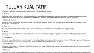 TUJUAN KUALITATIF 
Informasi keuangan akan bermanfat bila dipenuhi ketujuh kualitas berikut : 
1. Relevan 
Relevansi suatu informasi harus dihubungan dengan maksud penggunaannya. Bila informasi tidak relevan untuk keperluan para 
pengambil keputusan, informasi demikian tidak aka nada gunanya, betapa pun kualitas-kualitas lainnya terpenuhi. 
2. Dapat dimengerti 
Informasi harus dimengerti oleh pemakainya, dan dinyatakan dalam bentuk dan dengan istilah yang disesuaikan dengan batas 
pengertian para pemakai. 
3. Daya Uji 
Pengukuran tidak dapat sepenuhnya lepas dari pertimbangan-pertimbangan dan pendapatan yang subyektif. 
4. Netral 
Informasi harus diarahkan pada kebutuhan umum pemakai, dan tidak bergantung pada kebutuhan dan keinginan pihak-pihak 
tertentu. 
5. Tepat waktu 
Informasi harus disampaikan sedini mungkin untuk dapat digunakan sebagai dasar untuk membantu dalam pengambilan keputusan-keputusan 
ekonomi dan untuk menghindari tertundanya pengambilan keputusan tersebut. 
6. Daya Banding 
Informasi dalam laporan keuangan akan lebih berguna bila dapat dibandingkan dengan laporan keuangan periode sebelumnya dari 
perusahaan yang sama. 
7. Lengkap 
Informasi akuntansi yang lengkap meliputi semua data akuntansi keuangan yang dapat memenuhi secukupnya enam tujuan kualitatif 
di atas. 
 