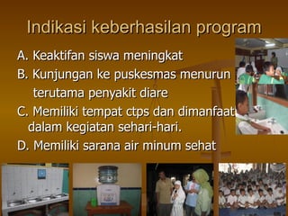 Indikasi keberhasilan program A. Keaktifan siswa meningkat B. Kunjungan ke puskesmas menurun terutama penyakit diare C. Memiliki tempat ctps dan dimanfaatkan  dalam kegiatan sehari-hari. D. Memiliki sarana air minum sehat 