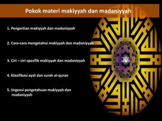 Pokok materi makiyyah dan madaniyyah

1. Pengertian makiyyah dan madaniyyah


2. Cara-cara mengetahui makiyyah dan madaniyyah



3. Ciri – ciri spesifik makiyyah dan madaniyyah


4. Klasifikasi ayat dan surah al-quran


5. Urgensi pengetahuan makiyyah dan
   madaniyyah
 