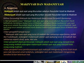 MAKIYYAH DAN MADANIYYAH
 A. Pengertian
 Makiyyah adalah ayat-ayat yang diturunkan sebelum Rasulullah hijrah ke Madinah
 Madaniyyah adalah ayat-ayat yang diturunkan sesudah Rasulullah hijrah ke Madinah
Definisi Terminologi Makiyyah dan Madaniyyah dalam empat Perspektif diantaranya
1. Dari perspektik masa:“ Makiyyah ialah ayat-ayat yang turun sebelum Rasulullah Hijrah
keMadinah, kendatipun bukan turun di Mekkah, sedangkan Madaniyyahadalah ayat-ayat
yang turun setelah Rasulullah hijrah ke Madinah,kendatipun bukan turun di Madinah. Ayat-
ayat yang turun setelah peristiwa hijrah disebut madaniyyah walaupun turun di Mekah ataU
ARAFAH’’
2.Dari perspektif tempat turun
 “ Makiyyah ialah ayat-ayat yang turun di mekkah dan sekitarnya sepertimina, arafah
dan hudaibiyyah, sedangkah madaniyyah adalah ayat-ayatyang turun di madinah dan
sekitarnya seperti uhud, quba, dan sula .
3.Dari perspektif objek pembicaraan makiyyah adalah ayat-ayat yang menjadi kitab
orang-orang mekkah,sedangkan madaniyyah adalah ayat-ayat yang menjadi kitab
orang-orang madinah.
4.Dari perspektif tema pembicaraanayat-ayat makiyyah mengandung tema kisah-kisah
para nabi danumat-umat terdahulu, sedangkan ayat-ayat madaniyyah mengandung
temafara’id dan ketentuan had.
 