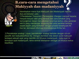 B.cara-cara mengetahui
           Makiyyah dan madaniyyah
                menetapkan mana Ayat Makiyyah dan Madaniyyah melalui
                dua pendekatan yaitu :
                1.Pendekatan Transmisi ( Periwayatan )Dengan merujuk kepada
                riwayat-riwayat valid yang berasal dari para sahabat yang
                kemungkinan besar menyaksikan turunnya wahyu atau generasi
                tabi’in yang mendengar langsung dari para sahabat tentang
                aspek-aspek yang berkaitan dengan proses kewahyuan Al-
                Qur’an, termasuk informasi kronologisnya Al-Qur’an.

.2.Pendekatan analogi ( qiyas )pendekatan analogi bertolak dengan ciri-ciri
spesifik dari keduaklasifikasi itu. Dengan demikian bila dalam surat makiyyah
terdapat sebuah ayat yang memiliki cirri khusus madaniyyah, maka ayat ini
termasuk ayat madaniyyah, tema sentral ditetapkan sebagai ciri khusus kedua
klasifikasi
 