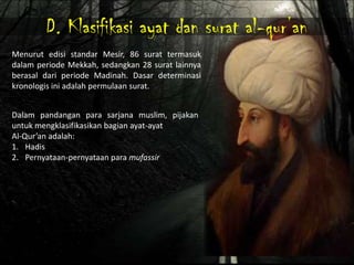 D. Klasifikasi ayat dan surat al-qur’an
Menurut edisi standar Mesir, 86 surat termasuk
dalam periode Mekkah, sedangkan 28 surat lainnya
berasal dari periode Madinah. Dasar determinasi
kronologis ini adalah permulaan surat.


Dalam pandangan para sarjana muslim, pijakan
untuk mengklasifikasikan bagian ayat-ayat
Al-Qur’an adalah:
1. Hadis
2. Pernyataan-pernyataan para mufassir
 
