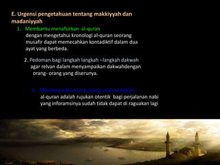 E. Urgensi pengetahuan tentang makkiyyah dan
madaniyyah
  1. Membantu menafsirkan al-quran
     dengan mengetahui kronologi al-quran seorang
     musafir dapat memecahkan kontadiktif dalam dua
     ayat yang berbeda.

    2. Pedoman bagi langkah langkah –langkah dakwah
       agar relvan dalam menyampaikan dakwahdengan
        orang- orang yang diserunya.


       3. Memberi informasi tentang sirah kenabian
          al-quran adalah rujukan otentik bagi perjalanan nabi
          yang inforamsinya sudah tidak dapat di raguakan lagi
 