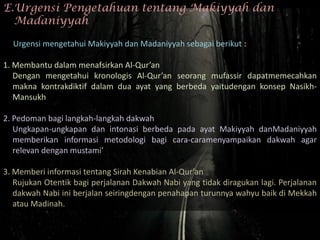 E.Urgensi Pengetahuan tentang Makiyyah dan
  Madaniyyah

  Urgensi mengetahui Makiyyah dan Madaniyyah sebagai berikut :

1. Membantu dalam menafsirkan Al-Qur’an
   Dengan mengetahui kronologis Al-Qur’an seorang mufassir dapatmemecahkan
   makna kontrakdiktif dalam dua ayat yang berbeda yaitudengan konsep Nasikh-
   Mansukh

2. Pedoman bagi langkah-langkah dakwah
   Ungkapan-ungkapan dan intonasi berbeda pada ayat Makiyyah danMadaniyyah
   memberikan informasi metodologi bagi cara-caramenyampaikan dakwah agar
   relevan dengan mustami’

3. Memberi informasi tentang Sirah Kenabian Al-Qur’an
   Rujukan Otentik bagi perjalanan Dakwah Nabi yang tidak diragukan lagi. Perjalanan
   dakwah Nabi ini berjalan seiringdengan penahapan turunnya wahyu baik di Mekkah
   atau Madinah.
 