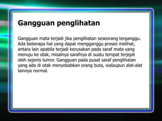 Gangguan penglihatan
Gangguan mata terjadi jika penglihatan seseorang terganggu.
Ada beberapa hal yang dapat mengganggu proses melihat,
antara lain apabila terjadi kerusakan pada saraf mata yang
menuju ke otak, misalnya sarafnya di suatu tempat terjepit
oleh sejenis tumor. Gangguan pada pusat saraf penglihatan
yang ada di otak menyebabkan orang buta, walaupun alat-alat
lainnya normal.

 