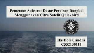 Pemetaan Substrat Dasar Perairan Dangkal
Menggunakan Citra Satelit Quickbird
Ike Dori Candra
C552130111
 