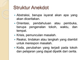 Struktur Anekdot
 Abstraksi, berupa isyarat akan apa yang
akan diceritakan.
 Orientasi, pendahuluan atau pembuka,
berupa pengenalan tokoh, waktu, dan
tempat.
 Krisis, pemunculan masalah.
 Reaksi, tindakan atau langkah yang diambil
untuk merespon masalah.
 Koda, perubahan yang terjadi pada tokoh
dan pelajaran yang dapat dipetik dari cerita.
 