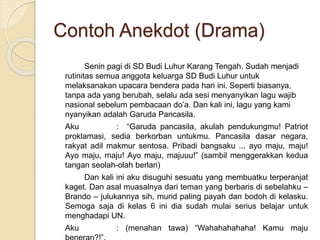 Contoh Anekdot (Drama)
Senin pagi di SD Budi Luhur Karang Tengah. Sudah menjadi
rutinitas semua anggota keluarga SD Budi Luhur untuk
melaksanakan upacara bendera pada hari ini. Seperti biasanya,
tanpa ada yang berubah, selalu ada sesi menyanyikan lagu wajib
nasional sebelum pembacaan do’a. Dan kali ini, lagu yang kami
nyanyikan adalah Garuda Pancasila.
Aku : “Garuda pancasila, akulah pendukungmu! Patriot
proklamasi, sedia berkorban untukmu. Pancasila dasar negara,
rakyat adil makmur sentosa. Pribadi bangsaku ... ayo maju, maju!
Ayo maju, maju! Ayo maju, majuuu!” (sambil menggerakkan kedua
tangan seolah-olah berlari)
Dan kali ini aku disuguhi sesuatu yang membuatku terperanjat
kaget. Dan asal muasalnya dari teman yang berbaris di sebelahku –
Brando – julukannya sih, murid paling payah dan bodoh di kelasku.
Semoga saja di kelas 6 ini dia sudah mulai serius belajar untuk
menghadapi UN.
Aku : (menahan tawa) “Wahahahahaha! Kamu maju
 