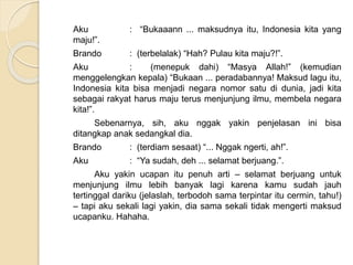 Aku : “Bukaaann ... maksudnya itu, Indonesia kita yang
maju!”.
Brando : (terbelalak) “Hah? Pulau kita maju?!”.
Aku : (menepuk dahi) “Masya Allah!” (kemudian
menggelengkan kepala) “Bukaan ... peradabannya! Maksud lagu itu,
Indonesia kita bisa menjadi negara nomor satu di dunia, jadi kita
sebagai rakyat harus maju terus menjunjung ilmu, membela negara
kita!”.
Sebenarnya, sih, aku nggak yakin penjelasan ini bisa
ditangkap anak sedangkal dia.
Brando : (terdiam sesaat) “... Nggak ngerti, ah!”.
Aku : “Ya sudah, deh ... selamat berjuang.”.
Aku yakin ucapan itu penuh arti – selamat berjuang untuk
menjunjung ilmu lebih banyak lagi karena kamu sudah jauh
tertinggal dariku (jelaslah, terbodoh sama terpintar itu cermin, tahu!)
– tapi aku sekali lagi yakin, dia sama sekali tidak mengerti maksud
ucapanku. Hahaha.
 