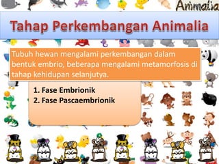 1. Fase Embrionik
2. Fase Pascaembrionik
Tubuh hewan mengalami perkembangan dalam
bentuk embrio, beberapa mengalami metamorfosis di
tahap kehidupan selanjutya.
 