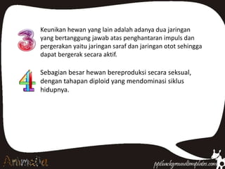 Keunikan hewan yang lain adalah adanya dua jaringan
yang bertanggung jawab atas penghantaran impuls dan
pergerakan yaitu jaringan saraf dan jaringan otot sehingga
dapat bergerak secara aktif.
Sebagian besar hewan bereproduksi secara seksual,
dengan tahapan diploid yang mendominasi siklus
hidupnya.
 