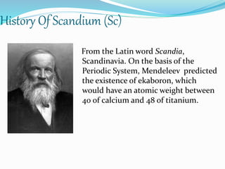 History Of Scandium (Sc) 
From the Latin word Scandia, 
Scandinavia. On the basis of the 
Periodic System, Mendeleev predicted 
the existence of ekaboron, which 
would have an atomic weight between 
40 of calcium and 48 of titanium. 
 