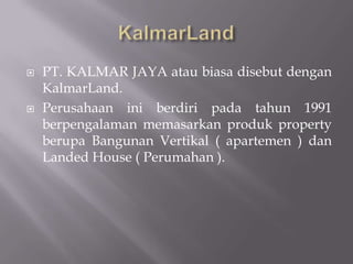  PT. KALMAR JAYA atau biasa disebut dengan
KalmarLand.
 Perusahaan ini berdiri pada tahun 1991
berpengalaman memasarkan produk property
berupa Bangunan Vertikal ( apartemen ) dan
Landed House ( Perumahan ).
 