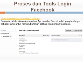 Proses dan Tools Login
                  Facebook
https://developers.facebook.com/apps
Selanjutnya kita akan mendapatkan Api Key dan Secret. inilah yang berfungsi
sebagai kunci untuk menghubungkan aplikasi kita dengan facebook.
 