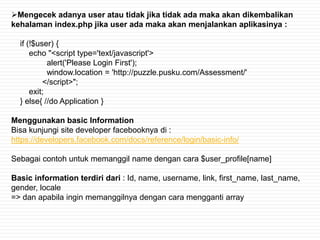 Mengecek adanya user atau tidak jika tidak ada maka akan dikembalikan
kehalaman index.php jika user ada maka akan menjalankan aplikasinya :

  if (!$user) {
      echo "<script type='text/javascript'>
            alert('Please Login First');
            window.location = 'http://puzzle.pusku.com/Assessment/'
          </script>";
      exit;
  } else{ //do Application }

Menggunakan basic Information
Bisa kunjungi site developer facebooknya di :
https://developers.facebook.com/docs/reference/login/basic-info/

Sebagai contoh untuk memanggil name dengan cara $user_profile[name]

Basic information terdiri dari : Id, name, username, link, first_name, last_name,
gender, locale
=> dan apabila ingin memanggilnya dengan cara mengganti array
 