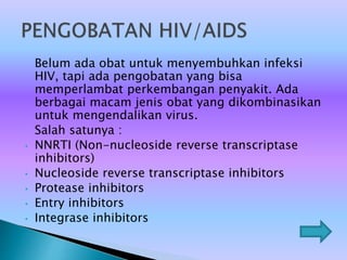 Belum ada obat untuk menyembuhkan infeksi
HIV, tapi ada pengobatan yang bisa
memperlambat perkembangan penyakit. Ada
berbagai macam jenis obat yang dikombinasikan
untuk mengendalikan virus.
Salah satunya :
• NNRTI (Non-nucleoside reverse transcriptase
inhibitors)
• Nucleoside reverse transcriptase inhibitors
• Protease inhibitors
• Entry inhibitors
• Integrase inhibitors
 