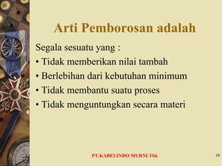 Arti Pemborosan adalah
Segala sesuatu yang :
• Tidak memberikan nilai tambah
• Berlebihan dari kebutuhan minimum
• Tidak membantu suatu proses
• Tidak menguntungkan secara materi
10
PT.KABELINDO MURNI Tbk
 