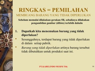 RINGKAS = PEMILAHAN
MEMBUANG BARANG YANG TIDAK DIPERLUKAN
Sebelum memulai dilakukan gerakan 5R, sebaiknya dilakukan
pengambilan gambar (difoto) terlebih dahulu
1. Dapatkah kita menemukan barang yang tidak
diperlukan?
 Sesungguhnya, terdapat barang yang tidak diperlukan
di dalam setiap pabrik.
 Barang yang tidak diperlukan artinya barang tersebut
tidak dibutuhkan untuk produksi saat ini.
16
PT.KABELINDO MURNI Tbk
 