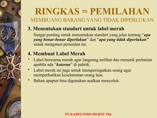 RINGKAS = PEMILAHAN
MEMBUANG BARANG YANG TIDAK DIPERLUKAN
3. Menentukan standart untuk label merah
Sangat penting untuk menentukan standart yang jelas tentang “apa
yang benar-benar diperlukan” dan “apa yang tidak diperlukan”
untuk mengatasi persoalan ini.
4. Membuat Label Merah
 Label berwarna merah agar langsung terlihat dan menarik perhatian
apabila ada “kotoran” di pabrik.
 Label merah ini juga untuk memperingatkan orang agar
memperhatikan keselamatan orang lain.
 Bahan apapun bisa digunakan asalkan menyolok.
PT.KABELINDO MURNI Tbk
 