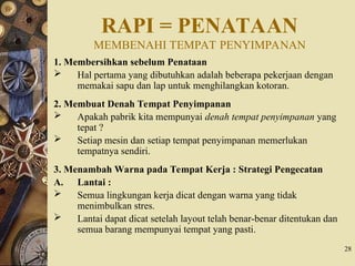 RAPI = PENATAAN
MEMBENAHI TEMPAT PENYIMPANAN
1. Membersihkan sebelum Penataan
 Hal pertama yang dibutuhkan adalah beberapa pekerjaan dengan
memakai sapu dan lap untuk menghilangkan kotoran.
2. Membuat Denah Tempat Penyimpanan
 Apakah pabrik kita mempunyai denah tempat penyimpanan yang
tepat ?
 Setiap mesin dan setiap tempat penyimpanan memerlukan
tempatnya sendiri.
3. Menambah Warna pada Tempat Kerja : Strategi Pengecatan
A. Lantai :
 Semua lingkungan kerja dicat dengan warna yang tidak
menimbulkan stres.
 Lantai dapat dicat setelah layout telah benar-benar ditentukan dan
semua barang mempunyai tempat yang pasti.
28
 